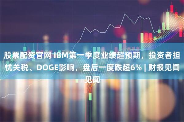 股票配资官网 IBM第一季度业绩超预期，投资者担忧关税、DOGE影响，盘后一度跌超6% | 财报见闻