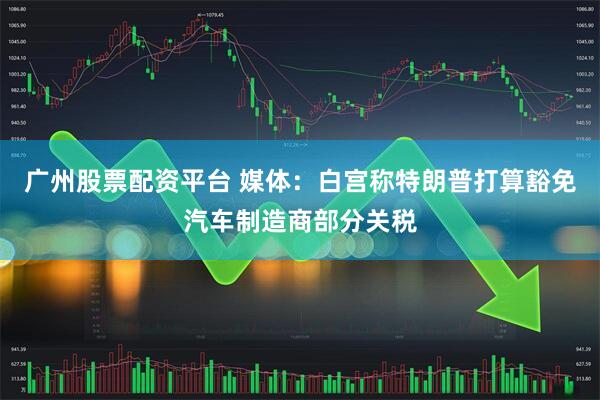 广州股票配资平台 媒体：白宫称特朗普打算豁免汽车制造商部分关税