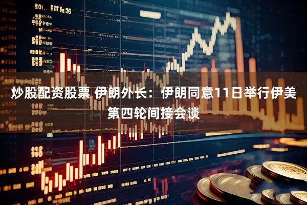 炒股配资股票 伊朗外长：伊朗同意11日举行伊美第四轮间接会谈