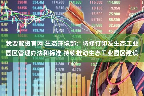 我要配资官网 生态环境部：将修订印发生态工业园区管理办法和标准 持续推动生态工业园区建设