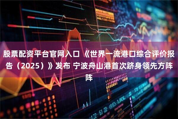 股票配资平台官网入口 《世界一流港口综合评价报告（2025）》发布 宁波舟山港首次跻身领先方阵