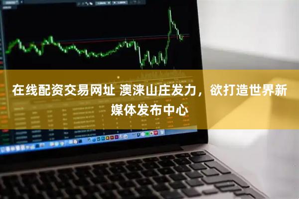 在线配资交易网址 澳涞山庄发力，欲打造世界新媒体发布中心