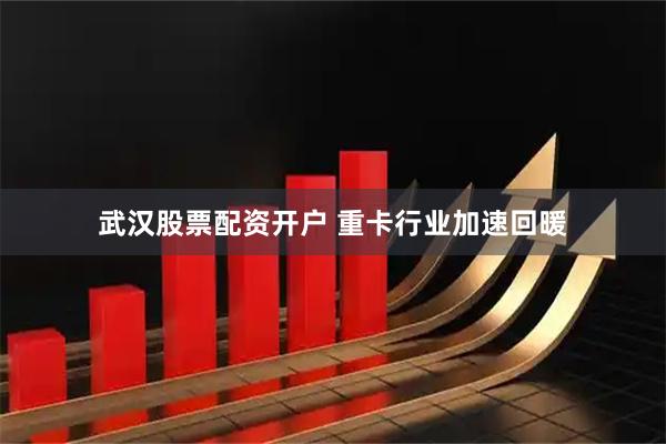 武汉股票配资开户 重卡行业加速回暖