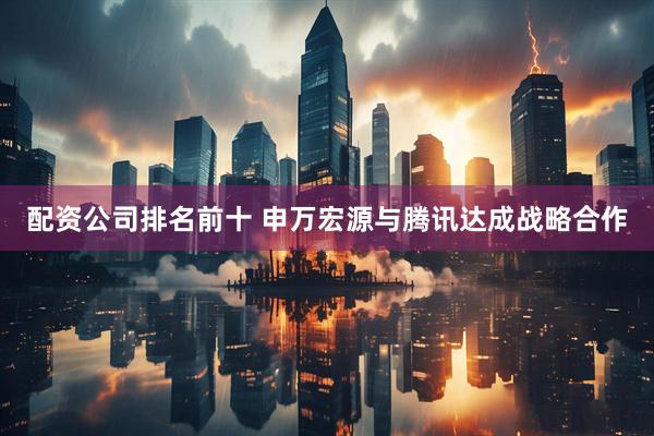 配资公司排名前十 申万宏源与腾讯达成战略合作