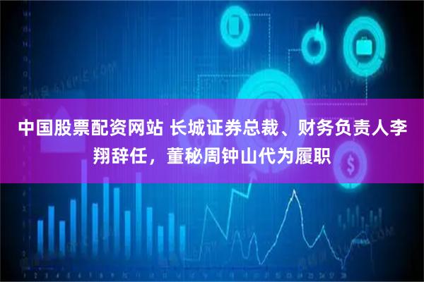 中国股票配资网站 长城证券总裁、财务负责人李翔辞任，董秘周钟山代为履职