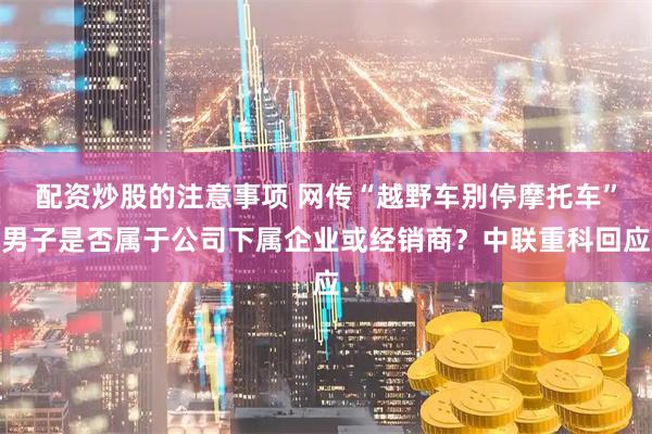 配资炒股的注意事项 网传“越野车别停摩托车”男子是否属于公司下属企业或经销商？中联重科回应
