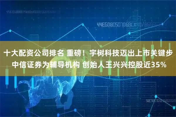 十大配资公司排名 重磅！宇树科技迈出上市关键步 中信证券为辅导机构 创始人王兴兴控股近35%