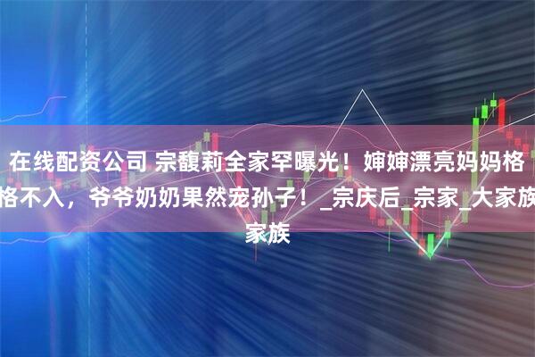 在线配资公司 宗馥莉全家罕曝光！婶婶漂亮妈妈格格不入，爷爷奶奶果然宠孙子！_宗庆后_宗家_大家族