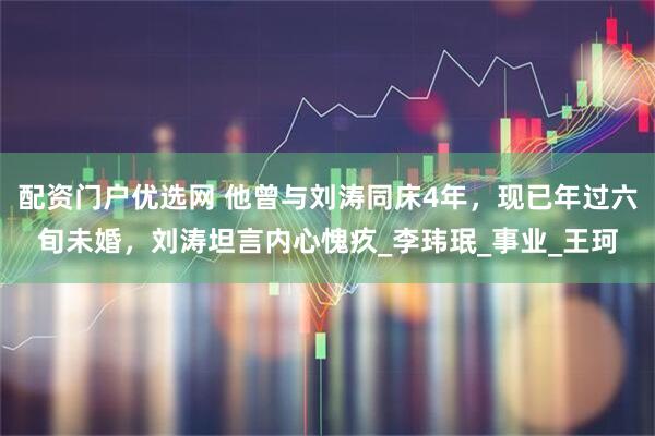 配资门户优选网 他曾与刘涛同床4年，现已年过六旬未婚，刘涛坦言内心愧疚_李玮珉_事业_王珂