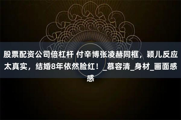 股票配资公司倍杠杆 付辛博张凌赫同框，颖儿反应太真实，结婚8年依然脸红！_慕容清_身材_画面感
