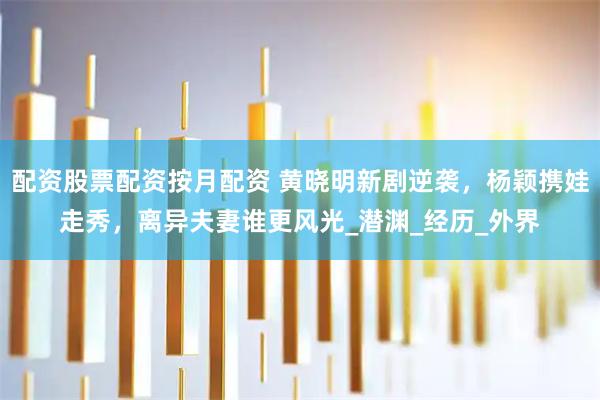 配资股票配资按月配资 黄晓明新剧逆袭，杨颖携娃走秀，离异夫妻谁更风光_潜渊_经历_外界