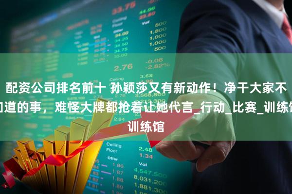 配资公司排名前十 孙颖莎又有新动作！净干大家不知道的事，难怪大牌都抢着让她代言_行动_比赛_训练馆