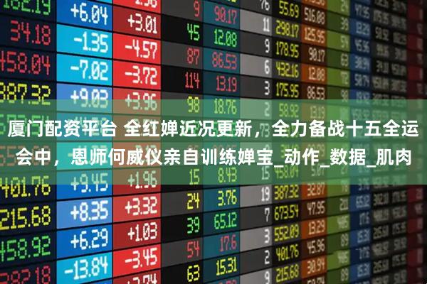 厦门配资平台 全红婵近况更新，全力备战十五全运会中，恩师何威仪亲自训练婵宝_动作_数据_肌肉