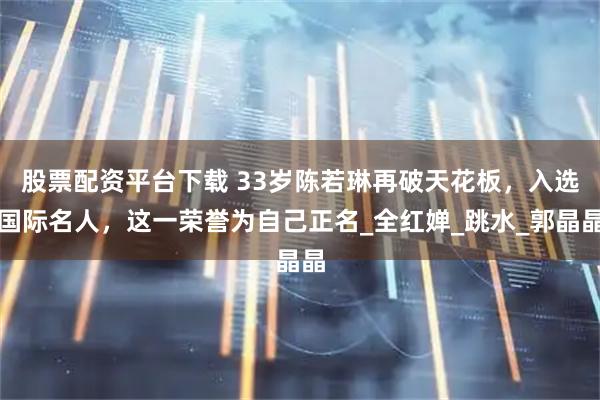 股票配资平台下载 33岁陈若琳再破天花板，入选国际名人，这一荣誉为自己正名_全红婵_跳水_郭晶晶