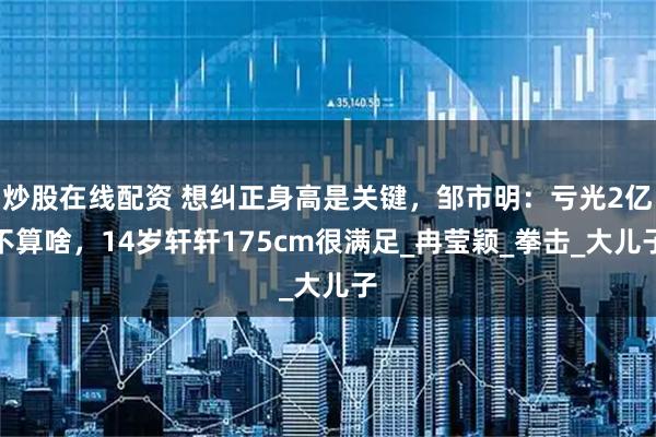 炒股在线配资 想纠正身高是关键，邹市明：亏光2亿不算啥，14岁轩轩175cm很满足_冉莹颖_拳击_大儿子