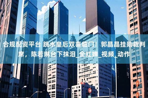 合规配资平台 跳水皇后双喜临门！郭晶晶挂勋裁判席，陈若琳台下抹泪_全红婵_视频_动作