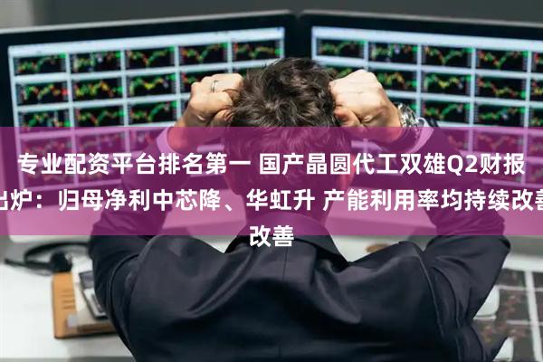 专业配资平台排名第一 国产晶圆代工双雄Q2财报出炉：归母净利中芯降、华虹升 产能利用率均持续改善