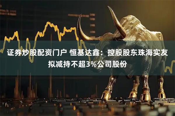 证券炒股配资门户 恒基达鑫：控股股东珠海实友拟减持不超3%公司股份