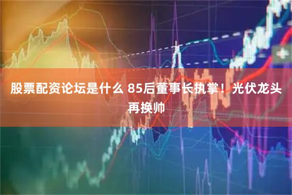 股票配资论坛是什么 85后董事长执掌！光伏龙头再换帅