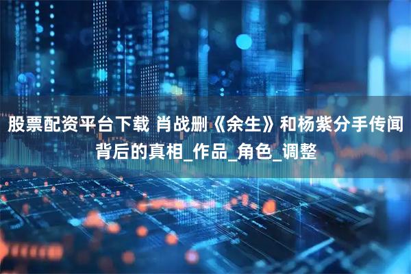 股票配资平台下载 肖战删《余生》和杨紫分手传闻背后的真相_作品_角色_调整