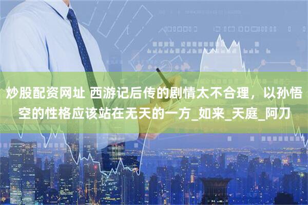 炒股配资网址 西游记后传的剧情太不合理，以孙悟空的性格应该站在无天的一方_如来_天庭_阿刀
