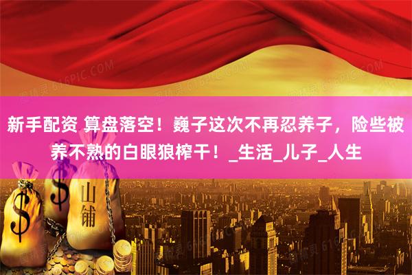 新手配资 算盘落空！巍子这次不再忍养子，险些被养不熟的白眼狼榨干！_生活_儿子_人生