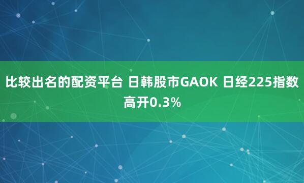 比较出名的配资平台 日韩股市GAOK 日经225指数高开0.3%