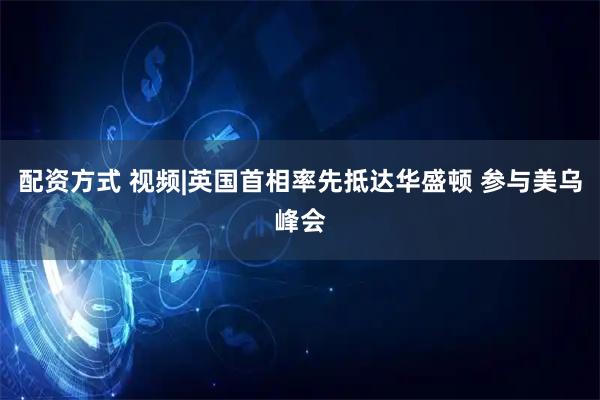 配资方式 视频|英国首相率先抵达华盛顿 参与美乌峰会