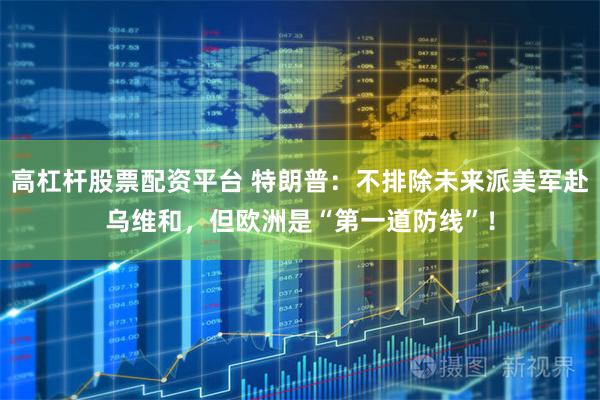 高杠杆股票配资平台 特朗普：不排除未来派美军赴乌维和，但欧洲是“第一道防线”！