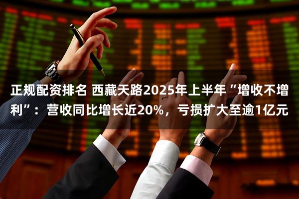 正规配资排名 西藏天路2025年上半年“增收不增利”：营收同比增长近20%，亏损扩大至逾1亿元