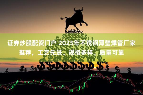 证券炒股配资门户 2025年不锈钢薄壁焊管厂家推荐，工艺先进、规格多样、质量可靠