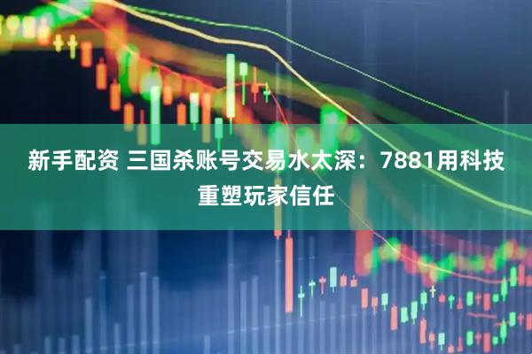 新手配资 三国杀账号交易水太深：7881用科技重塑玩家信任