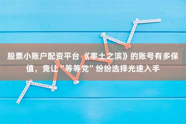 股票小账户配资平台 《率土之滨》的账号有多保值，竟让“等等党”纷纷选择光速入手