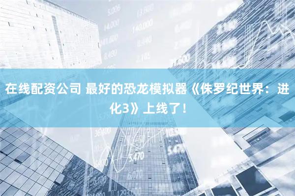在线配资公司 最好的恐龙模拟器《侏罗纪世界：进化3》上线了！