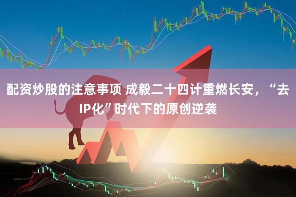 配资炒股的注意事项 成毅二十四计重燃长安，“去IP化”时代下的原创逆袭