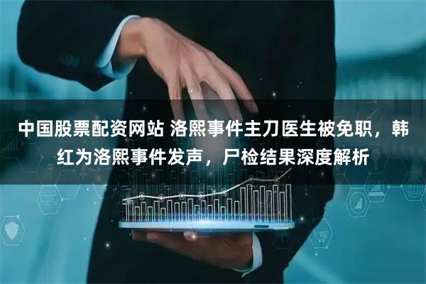 中国股票配资网站 洛熙事件主刀医生被免职，韩红为洛熙事件发声，尸检结果深度解析