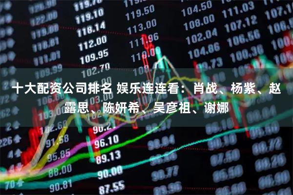 十大配资公司排名 娱乐连连看：肖战、杨紫、赵露思、陈妍希、吴彦祖、谢娜
