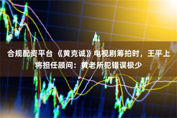合规配资平台 《黄克诚》电视剧筹拍时，王平上将担任顾问：黄老所犯错误极少