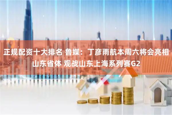 正规配资十大排名 鲁媒：丁彦雨航本周六将会亮相山东省体 观战山东上海系列赛G2